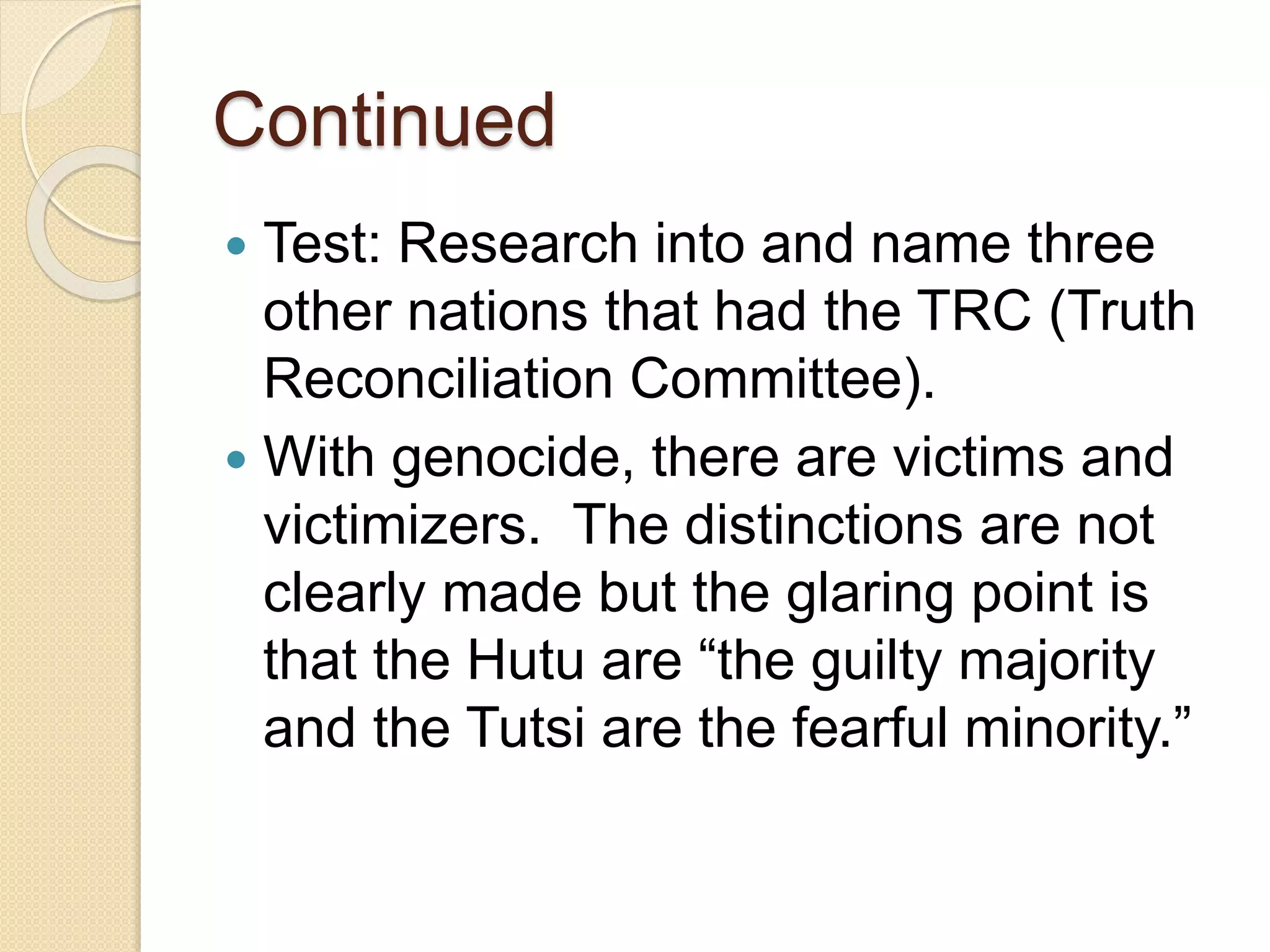 Continued
 Test: Research into and name three
other nations that had the TRC (Truth
Reconciliation Committee).
 With genocide, there are victims and
victimizers. The distinctions are not
clearly made but the glaring point is
that the Hutu are “the guilty majority
and the Tutsi are the fearful minority.”
 