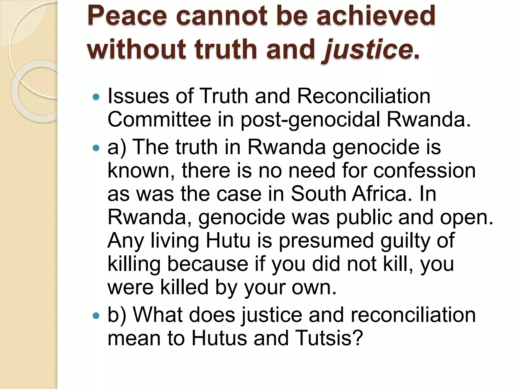 Peace cannot be achieved
without truth and justice.
 Issues of Truth and Reconciliation
Committee in post-genocidal Rwanda.
 a) The truth in Rwanda genocide is
known, there is no need for confession
as was the case in South Africa. In
Rwanda, genocide was public and open.
Any living Hutu is presumed guilty of
killing because if you did not kill, you
were killed by your own.
 b) What does justice and reconciliation
mean to Hutus and Tutsis?
 