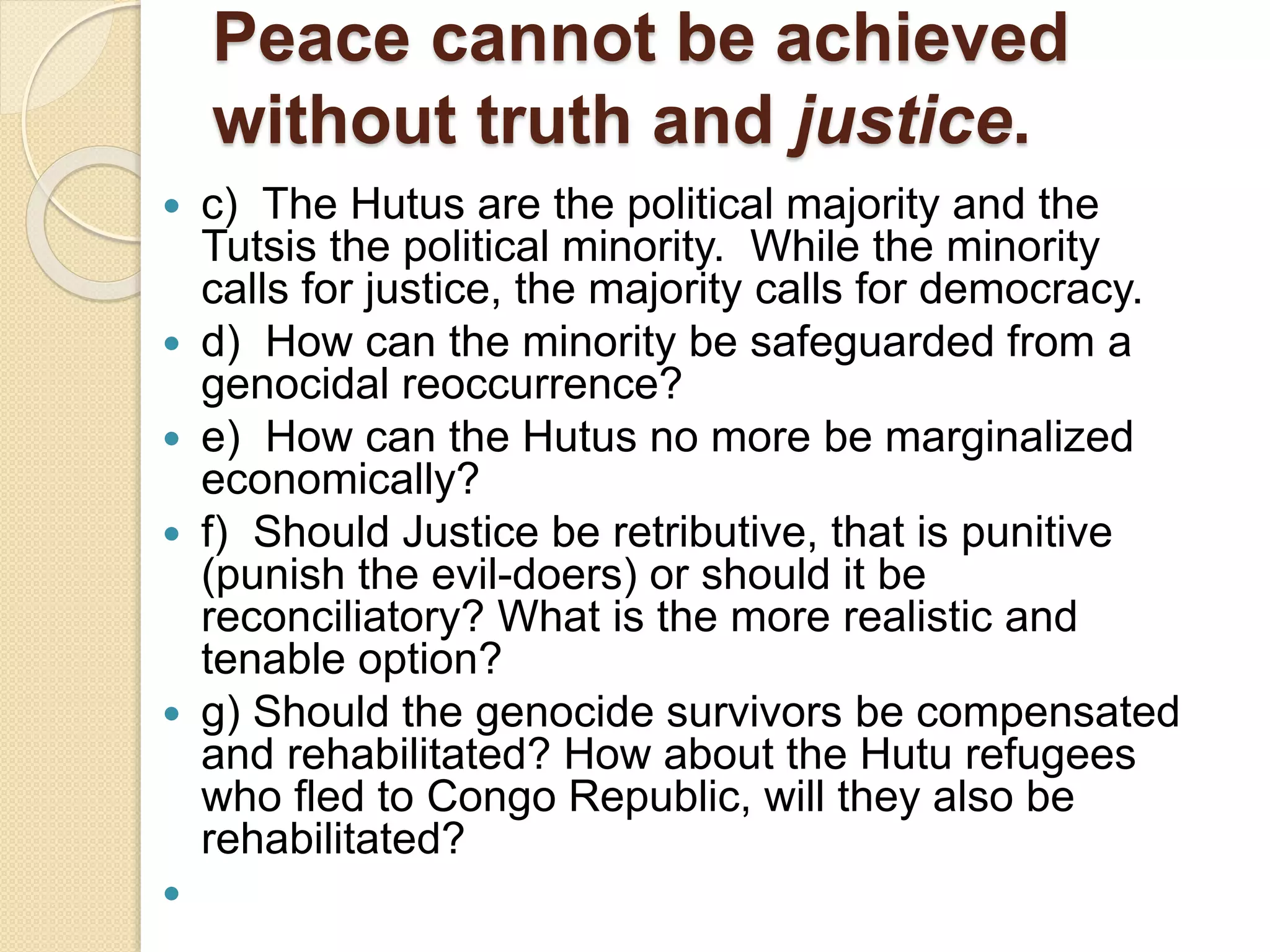 Peace cannot be achieved
without truth and justice.
 c) The Hutus are the political majority and the
Tutsis the political minority. While the minority
calls for justice, the majority calls for democracy.
 d) How can the minority be safeguarded from a
genocidal reoccurrence?
 e) How can the Hutus no more be marginalized
economically?
 f) Should Justice be retributive, that is punitive
(punish the evil-doers) or should it be
reconciliatory? What is the more realistic and
tenable option?
 g) Should the genocide survivors be compensated
and rehabilitated? How about the Hutu refugees
who fled to Congo Republic, will they also be
rehabilitated?

 