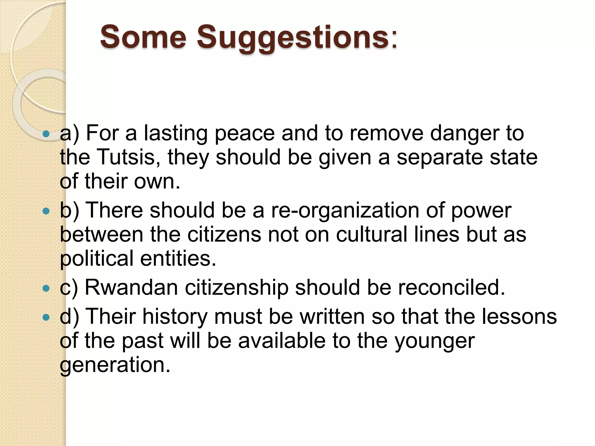 Some Suggestions:
 a) For a lasting peace and to remove danger to
the Tutsis, they should be given a separate state
of their own.
 b) There should be a re-organization of power
between the citizens not on cultural lines but as
political entities.
 c) Rwandan citizenship should be reconciled.
 d) Their history must be written so that the lessons
of the past will be available to the younger
generation.
 
