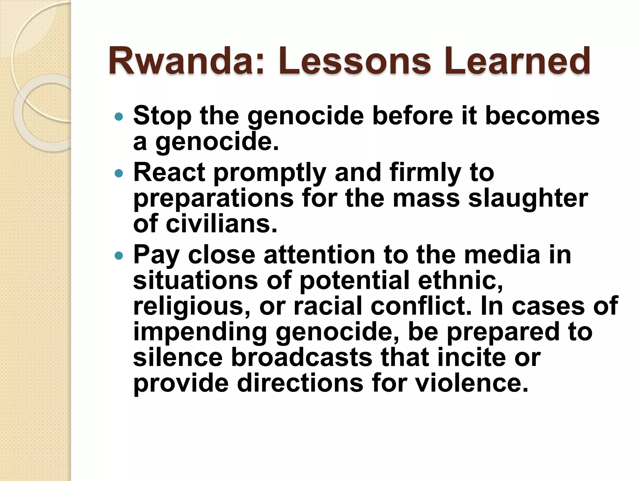 Rwanda: Lessons Learned
 Stop the genocide before it becomes
a genocide.
 React promptly and firmly to
preparations for the mass slaughter
of civilians.
 Pay close attention to the media in
situations of potential ethnic,
religious, or racial conflict. In cases of
impending genocide, be prepared to
silence broadcasts that incite or
provide directions for violence.
 
