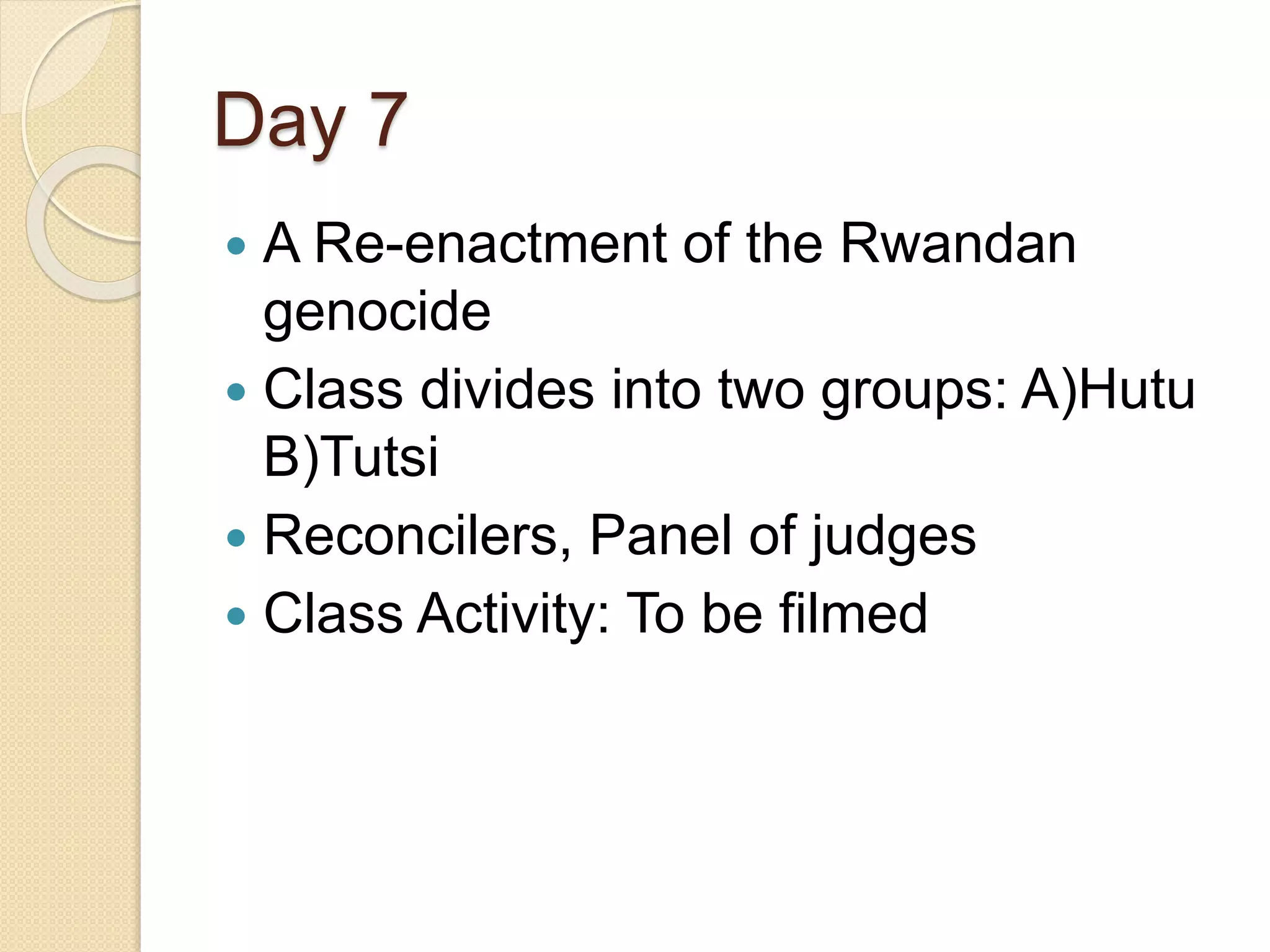 Day 7
 A Re-enactment of the Rwandan
genocide
 Class divides into two groups: A)Hutu
B)Tutsi
 Reconcilers, Panel of judges
 Class Activity: To be filmed
 