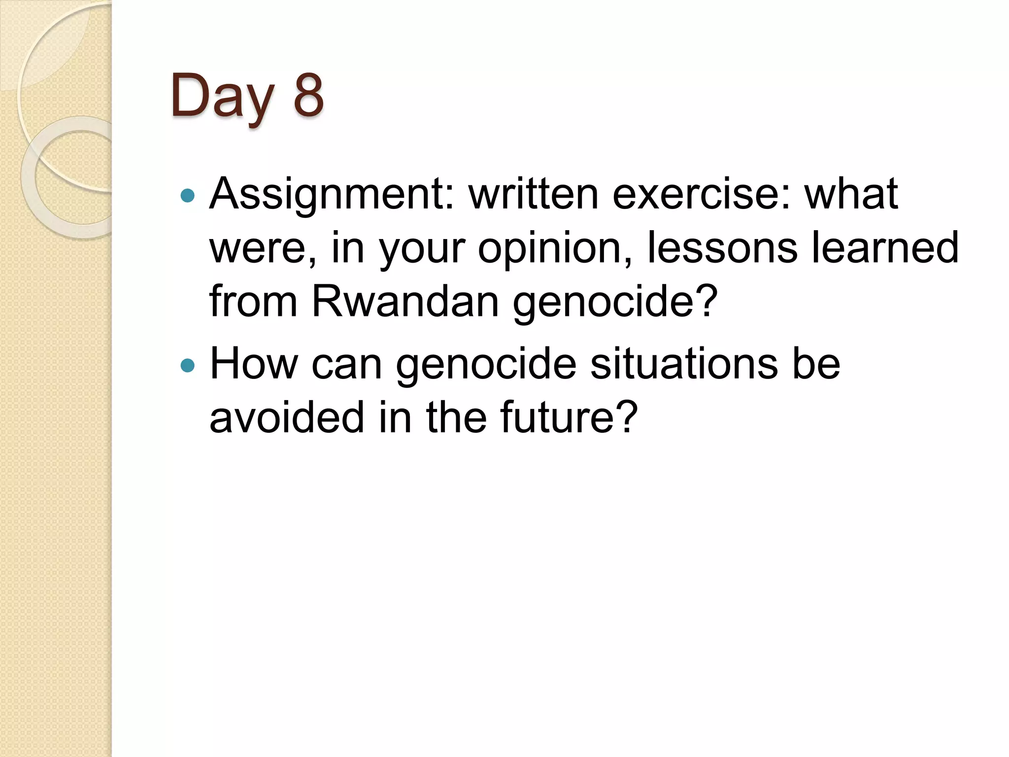 Day 8
 Assignment: written exercise: what
were, in your opinion, lessons learned
from Rwandan genocide?
 How can genocide situations be
avoided in the future?
 