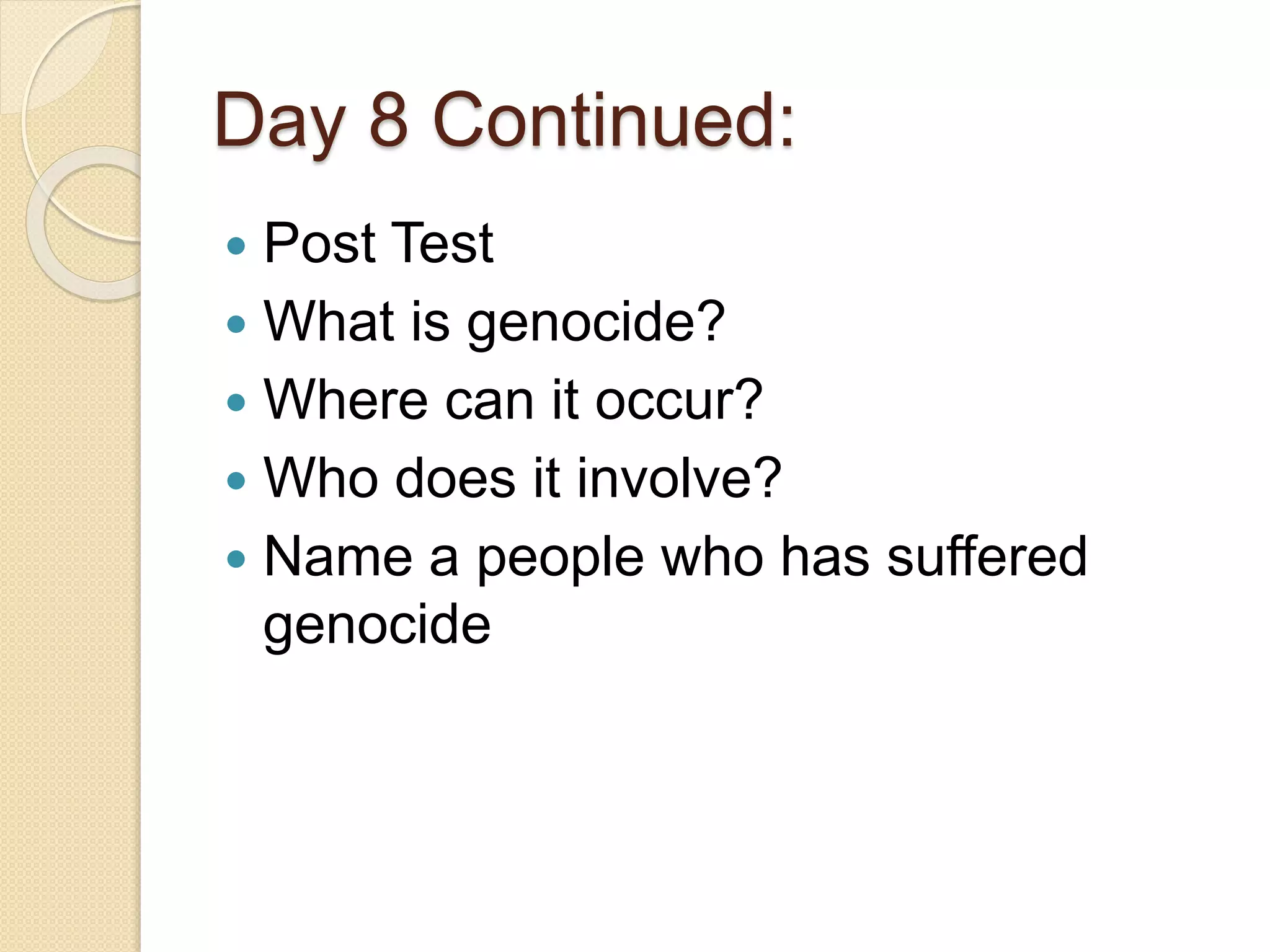 Day 8 Continued:
 Post Test
 What is genocide?
 Where can it occur?
 Who does it involve?
 Name a people who has suffered
genocide
 