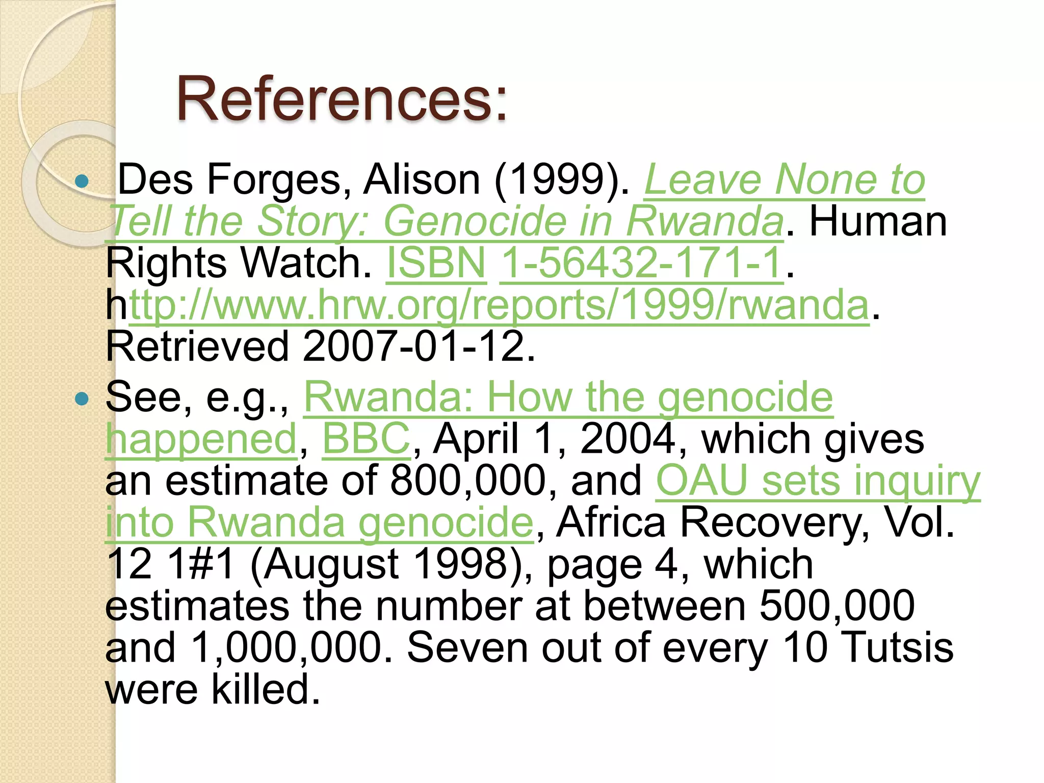 References:
 Des Forges, Alison (1999). Leave None to
Tell the Story: Genocide in Rwanda. Human
Rights Watch. ISBN 1-56432-171-1.
http://www.hrw.org/reports/1999/rwanda.
Retrieved 2007-01-12.
 See, e.g., Rwanda: How the genocide
happened, BBC, April 1, 2004, which gives
an estimate of 800,000, and OAU sets inquiry
into Rwanda genocide, Africa Recovery, Vol.
12 1#1 (August 1998), page 4, which
estimates the number at between 500,000
and 1,000,000. Seven out of every 10 Tutsis
were killed.
 