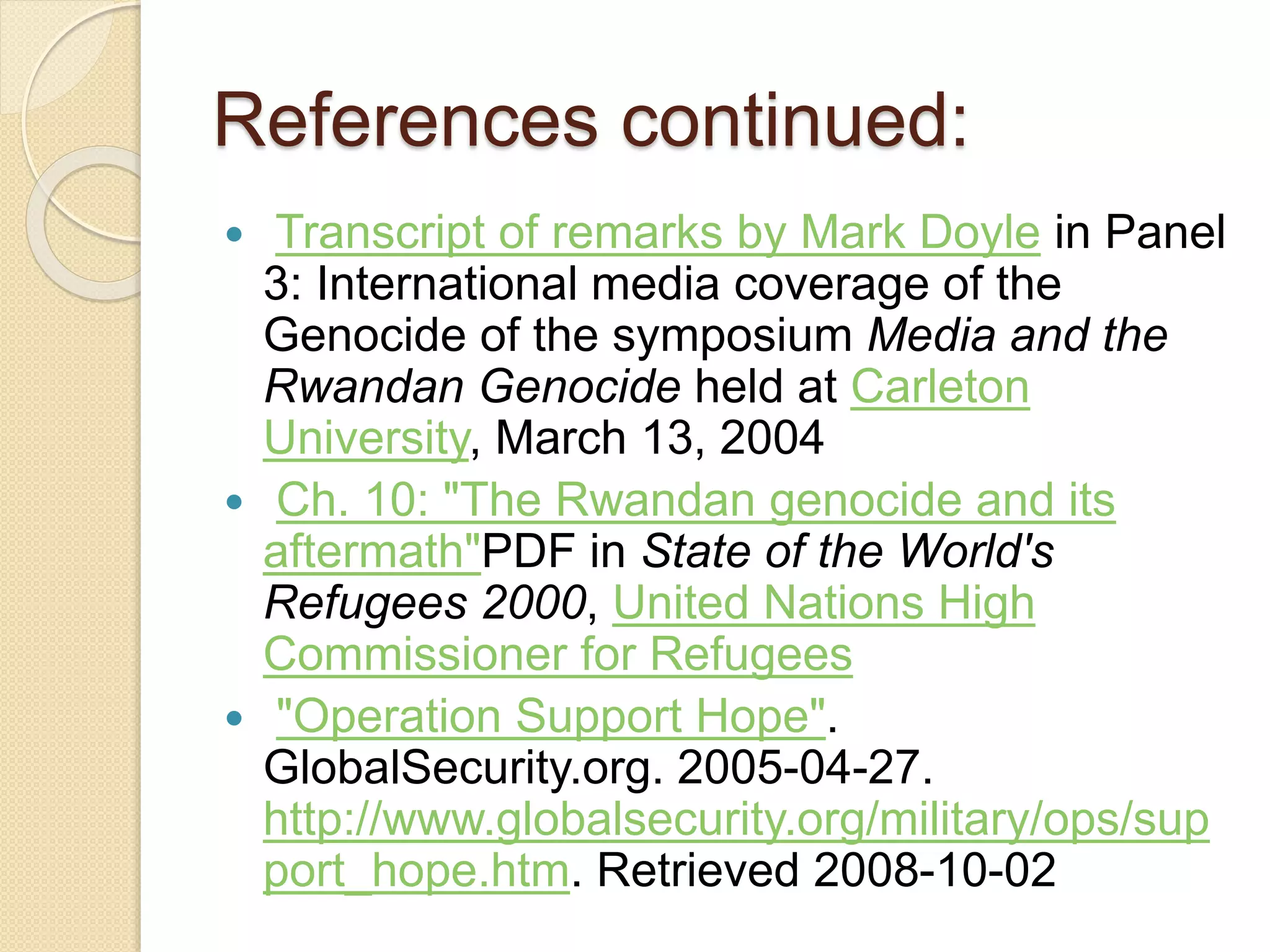 References continued:
 Transcript of remarks by Mark Doyle in Panel
3: International media coverage of the
Genocide of the symposium Media and the
Rwandan Genocide held at Carleton
University, March 13, 2004
 Ch. 10: "The Rwandan genocide and its
aftermath"PDF in State of the World's
Refugees 2000, United Nations High
Commissioner for Refugees
 "Operation Support Hope".
GlobalSecurity.org. 2005-04-27.
http://www.globalsecurity.org/military/ops/sup
port_hope.htm. Retrieved 2008-10-02
 
