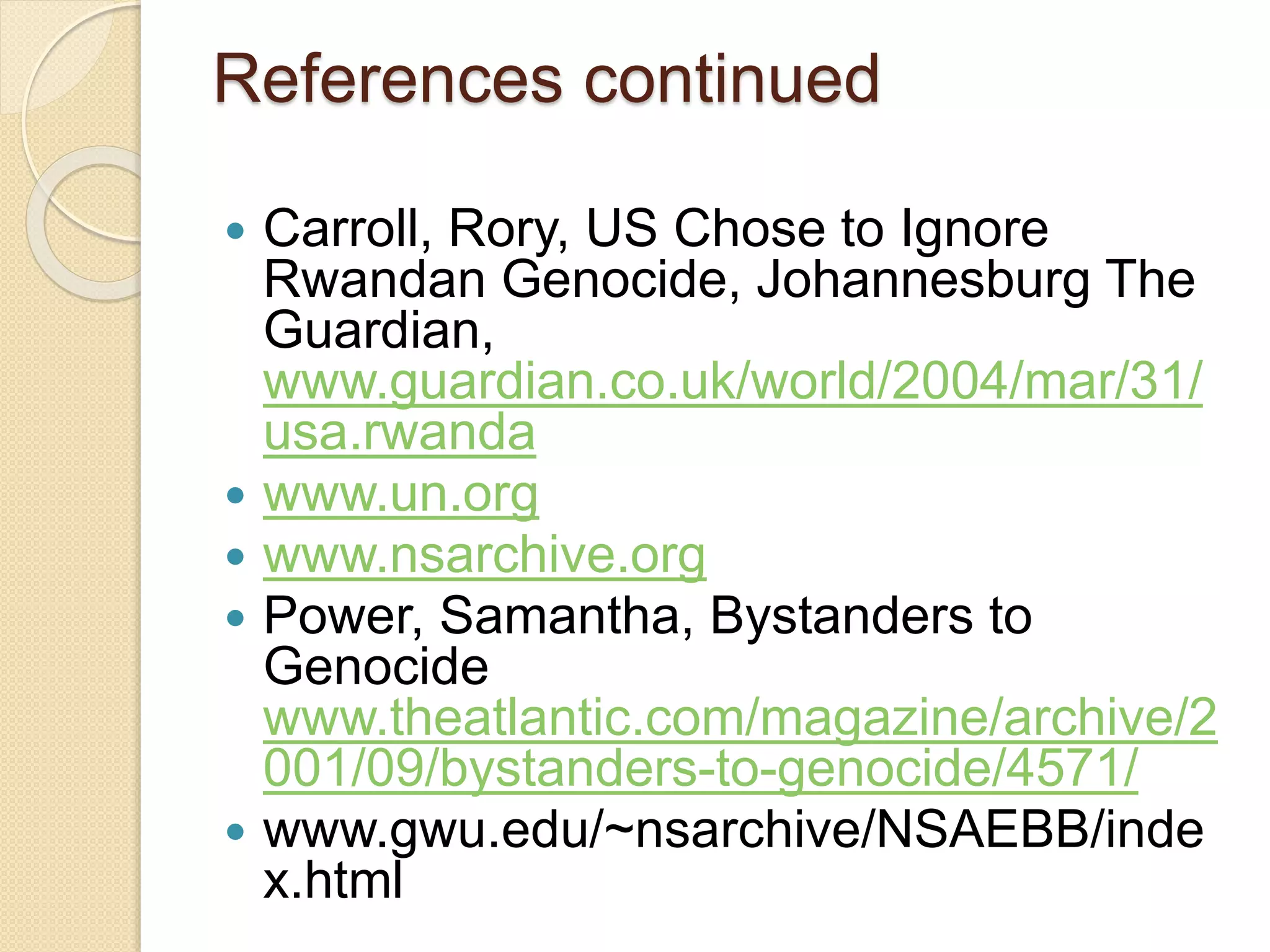 References continued
 Carroll, Rory, US Chose to Ignore
Rwandan Genocide, Johannesburg The
Guardian,
www.guardian.co.uk/world/2004/mar/31/
usa.rwanda
 www.un.org
 www.nsarchive.org
 Power, Samantha, Bystanders to
Genocide
www.theatlantic.com/magazine/archive/2
001/09/bystanders-to-genocide/4571/
 www.gwu.edu/~nsarchive/NSAEBB/inde
x.html
 
