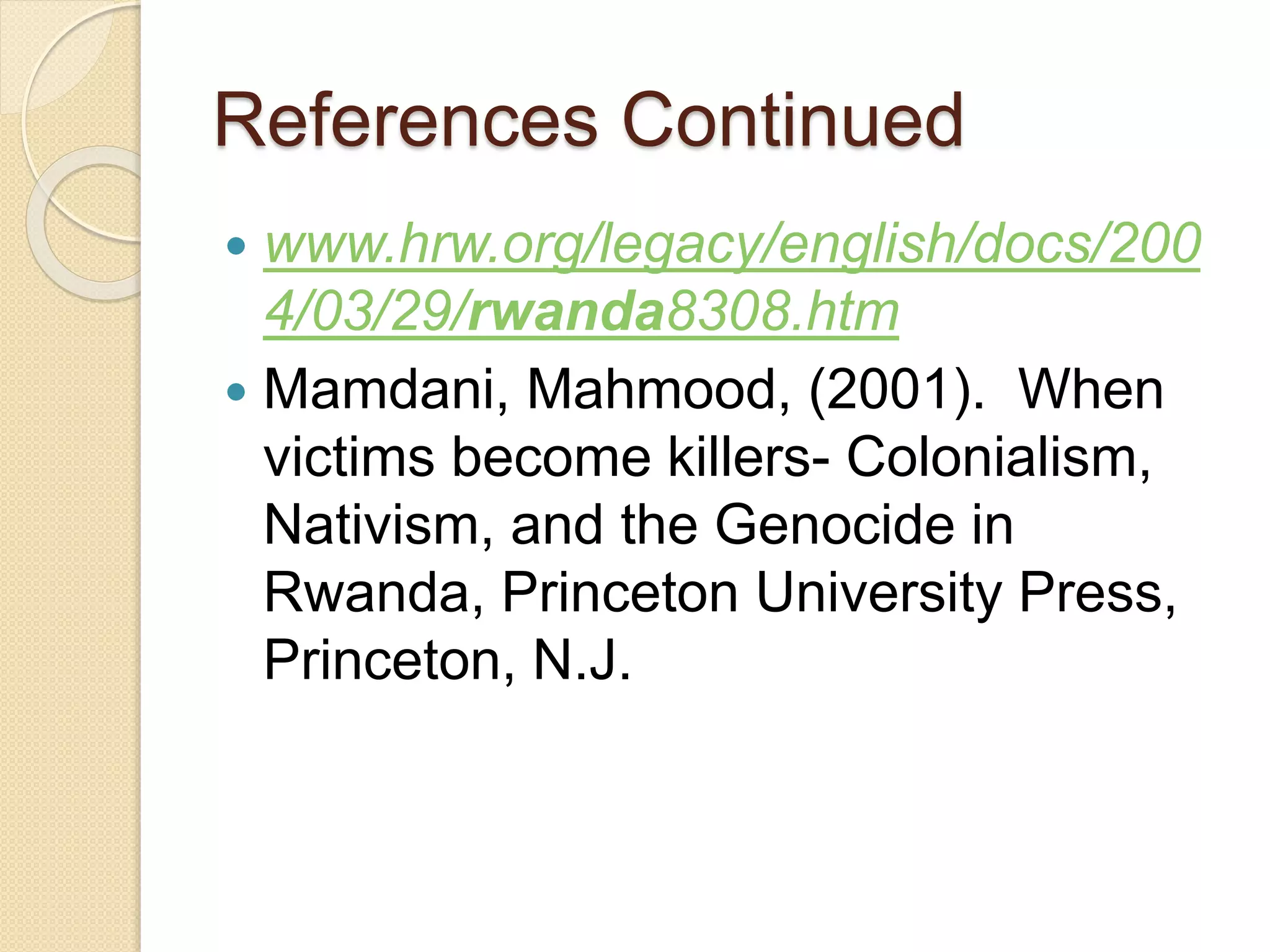 References Continued
 www.hrw.org/legacy/english/docs/200
4/03/29/rwanda8308.htm
 Mamdani, Mahmood, (2001). When
victims become killers- Colonialism,
Nativism, and the Genocide in
Rwanda, Princeton University Press,
Princeton, N.J.
 