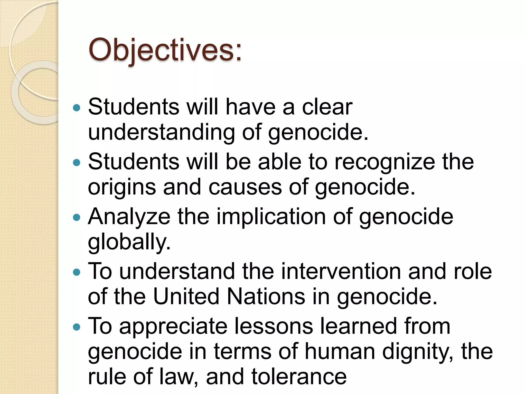 Objectives:
 Students will have a clear
understanding of genocide.
 Students will be able to recognize the
origins and causes of genocide.
 Analyze the implication of genocide
globally.
 To understand the intervention and role
of the United Nations in genocide.
 To appreciate lessons learned from
genocide in terms of human dignity, the
rule of law, and tolerance
 