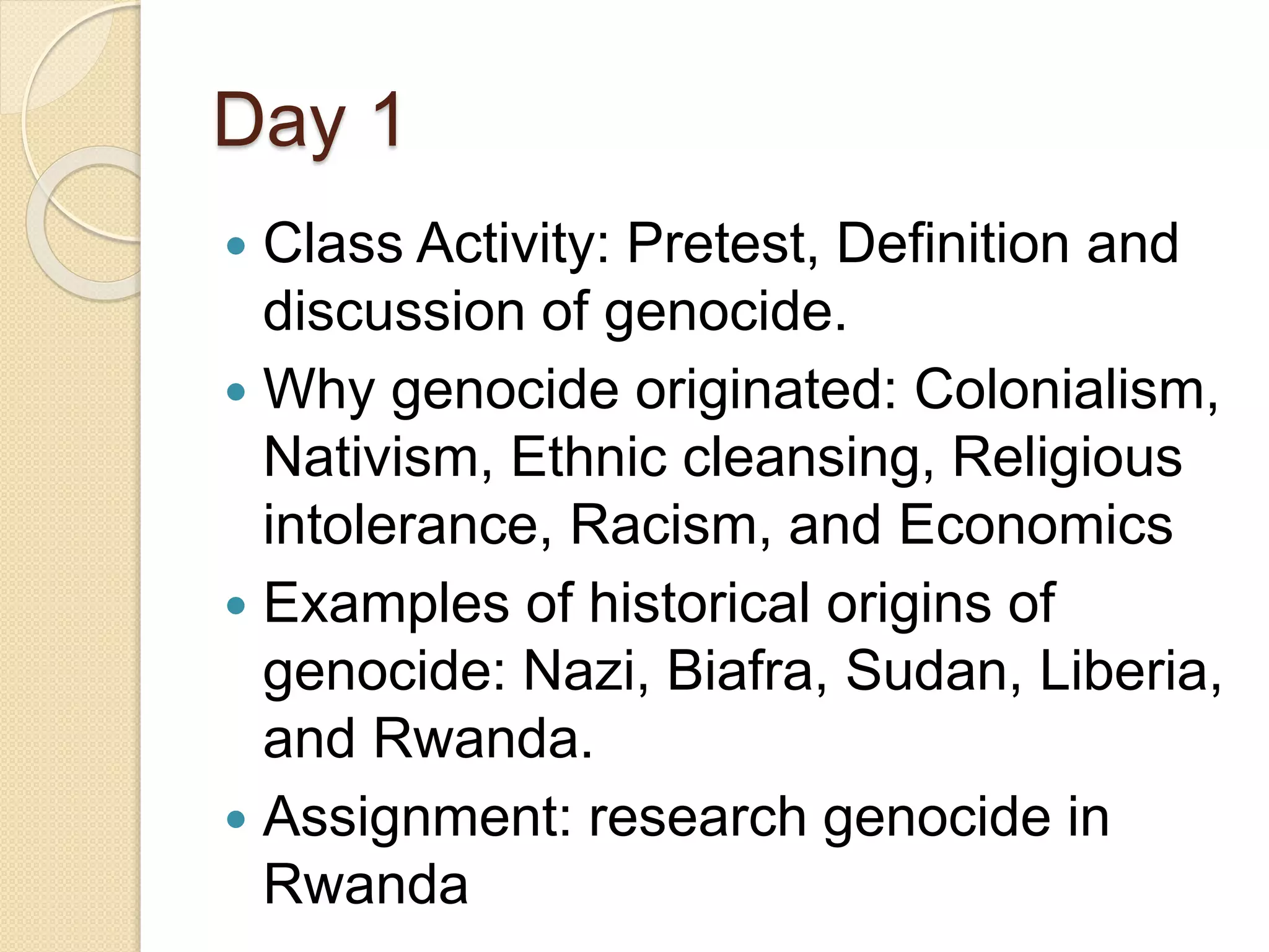 Day 1
 Class Activity: Pretest, Definition and
discussion of genocide.
 Why genocide originated: Colonialism,
Nativism, Ethnic cleansing, Religious
intolerance, Racism, and Economics
 Examples of historical origins of
genocide: Nazi, Biafra, Sudan, Liberia,
and Rwanda.
 Assignment: research genocide in
Rwanda
 