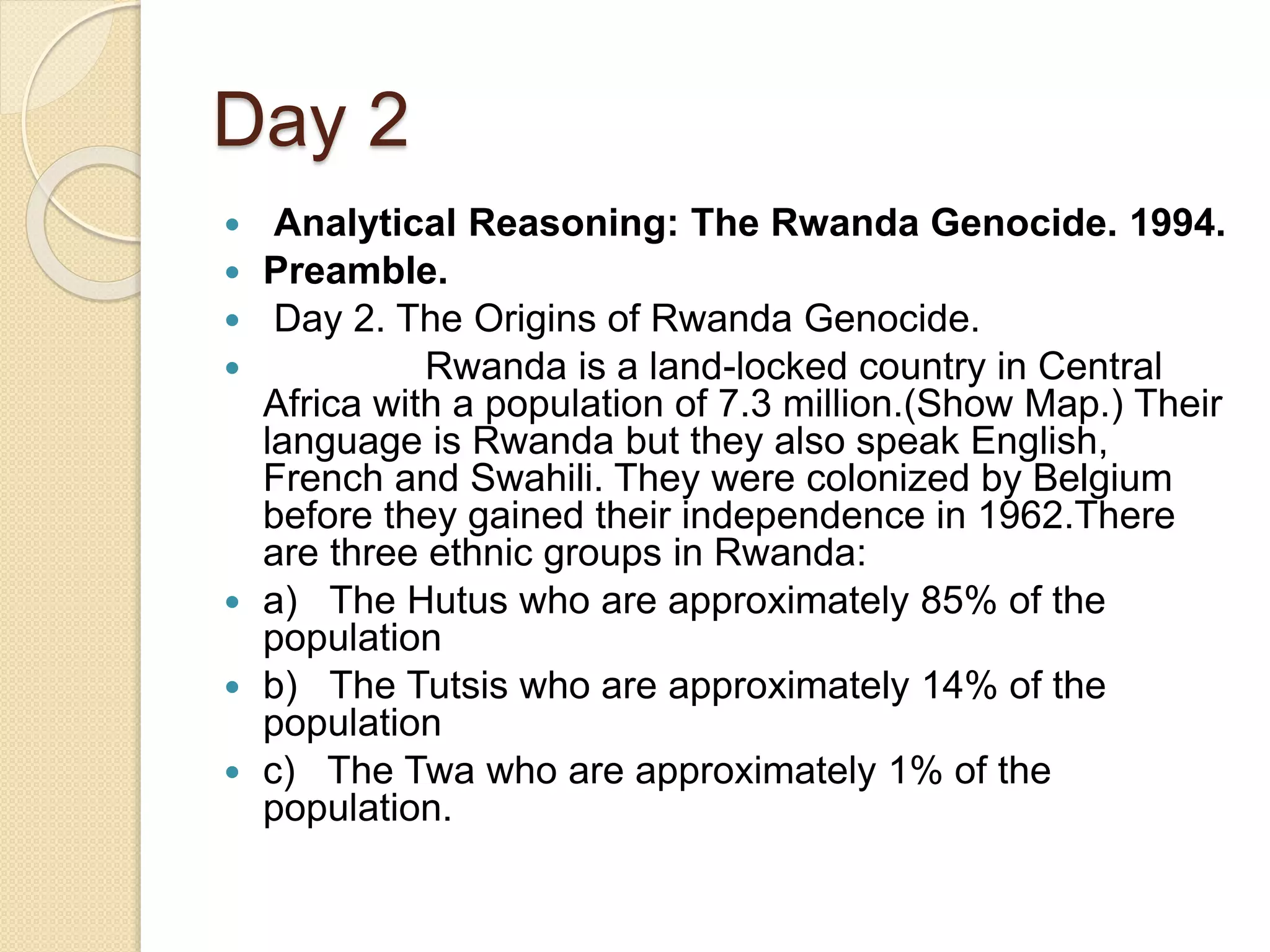 Day 2
 Analytical Reasoning: The Rwanda Genocide. 1994.
 Preamble.
 Day 2. The Origins of Rwanda Genocide.
 Rwanda is a land-locked country in Central
Africa with a population of 7.3 million.(Show Map.) Their
language is Rwanda but they also speak English,
French and Swahili. They were colonized by Belgium
before they gained their independence in 1962.There
are three ethnic groups in Rwanda:
 a) The Hutus who are approximately 85% of the
population
 b) The Tutsis who are approximately 14% of the
population
 c) The Twa who are approximately 1% of the
population.
 