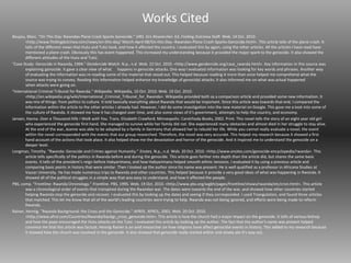 Works Cited
Boujou, Marc. "On This Day: Rwandan Plane Crash Sparks Genocide." SIRS. Sirs Researcher. Ed. Finding Dulcinea Staff. Web. 14 Oct. 2010.
<http://www.findingdulcinea.com/news/on-this-day/ March-April-08/On-this-Day--Rwandan-Plane-Crash-Sparks-Genocide.html>. This article tells of the plane crash. It
tells of the different views that Hutu and Tutsi took, and how it affected the country. I evaluated this by again, using the other articles. All the articles I have read have
mentioned a plane crash. Obviously this has event happened. This increased my understanding because it provided the major spark to the genocide. It also showed the
different attitudes of the Hutu and Tutsi.
"Case Study: Genocide in Rwanda, 1994." Gendercide Watch. N.p., n.d. Web. 22 Oct. 2010. <http://www.gendercide.org/case_rwanda.html>. Key information in this source was
explaining genocide. It gave a clear view of what happens in genocide attacks. One way I evaluated information was looking for key words and phrases. Another way
of evaluating the information was re-reading some of the material that stood out. This helped because reading it more than once helped me comprehend what the
source was trying to convey. Reading this information helped enhance my knowledge of genocidal attacks. It also informed me on what was actual happened
when attacks were going on.
"International Criminal Tribunal for Rwanda." Wikipedia. Wikipedia, 10 Oct. 2010. Web. 19 Oct. 2010.
<http://en.wikipedia.org/wiki/International_Criminal_Tribunal_for_Rwanda>. Wikipedia provided both as a comparison article and provided some new information. It
was mix of things: from politics to culture. It told basically everything about Rwanda that would be important. Since this article was towards that end, I compared the
information within the article to the other articles I already had. However, I did do some investigation into the new material on Google. This gave me a look into some of
the culture of Rwanda. It showed me how it has changed over time, and also some views of it's government, attempts to help the country, and economy.
Jansen, Hanna. Over a Thousand Hills I Walk with You. Trans. Elizabeth Crawford. Minneapolis: Carolrhoda Books, 2002. Print. This novel tells the story of an eight year old girl
who experienced the genocide first hand. She managed to survive while her family did not. She experienced many obstacles and almost died in her struggle to stay alive.
At the end of the war, Jeanne was able to be adopted by a family in Germany that allowed her to rebuild her life. While you cannot really evaluate a novel, the event
within the novel corresponded with the events that our group researched. Therefore, the novel was very accurate. This helped my research because it showed a first
hand account of the actions that took place. It also helped show me the devastation and horror of the genocide. And it inspired me to understand the genocide on a
deeper level.
Longman, Timothy. "Rwanda: Genocide and Crimes against Humanity." Enotes. N.p., n.d. Web. 20 Oct. 2010. <http://www.enotes.com/genocide-encyclopedia/rwanda>. This
article tells specifically of the politics in Rwanda before and during the genocide. This article goes farther into depth than the article did, but shares the same basic
events. It tells of the president's reign before Habyarimana, and how Habyarimana helped smooth ethnic tensions. I evaluated it by using a previous article and
comparing basic points in history that were similar. Then I looked up the author since his name was present. He is well qualified as a professor in Africana Studies at
Vassar University. He has made numerous trips to Rwanda and other countries. This helped because it provide a very good ideas of what was happening in Rwanda. It
showed all of the political struggles in a simple way that was easy to understand, and how it affected the people.
PBS, comp. "Frontline: Rwanda Chronology." Frontline. PBS, 1995. Web. 19 Oct. 2010. <http://www.pbs.org/wgbh/pages/frontline/shows/rwanda/etc/cron.html>. This article
was a chronological order of events that transpired during the Rwandan war. The dates were towards the end of the war, and showed how other countries started
helping Rwanda stop the genocide and recover. I evaluated this by looking up the dates and seeing if they corresponded. I used Triangulation, and found three articles
that matched. This let me know that all of the world's leading countries were trying to help. Rwanda was not being ignored, and efforts were being made to reform
Rwanda.
Rainer, Hennig. "Rwanda Background: the Cross and the Genocide." AFROL. AFROL, 2001. Web. 20 Oct. 2010.
<http://www.afrol.com/Countries/Rwanda/backgr_cross_genocide.htm>. This article is how the church had a major impact on the genocide. It tells of various bishop
and how the pope encouraged the Hutu attacks on the Tutsi. I evaluated this article by looking up the author. The fact that the author's name was present helped
convince me that this article was factual. Hennig Rainer is an avid researcher on how religions have affect genocidal events in history. This added to my research because
it showed how the church was involved in the genocide. It also showed that genocide really started within and slowly ate it's way out.
 