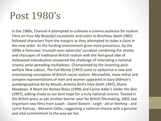 Post 1980’s In the 1980s, Channel 4 attempted to cultivate a cinema audience for realism. Films on Four  My Beautiful Laundrette  and  Letter to Brezhnev  (both 1985) followed characters from the margins as they attempted to stake a claim in the new order. As the funding environment grew more precarious, by the 1990s a formulaic 'triumph-over-adversity' narrative combining the streets and cityscapes of traditional British realism with the feel-good vibe of Hollywood individualism answered the challenge of reiterating a national cinema amid spreading multiplexes. Championed by the incoming post-welfare New Labour,  The Full Monty  (1997) came to epitomise a new and entertaining conception of British social realism. Meanwhile, more lethal and complex representations of men and women appeared in Gary Oldman's autobiographical  Nil by Mouth , Antonia Bird's  Face  (both 1997), Shane Meadows'  A Room for Romeo Brass  (1999) and Carine Adler's  Under the Skin  (1997), adding shade to our best hope for a truly national cinema. Touted in the British press as yet another banner year for British filmmaking, 2002 saw important new films from Loach -  Sweet Sixteen  - Leigh -  All or Nothing  - and Lynne Ramsay -  Morvern Callar , suggesting a national cinema with a genuine and vital commitment to the way we live. 