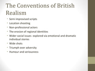 The Conventions of British Realism Semi improvised scripts  Location shooting  Non-professional actors The erosion of regional identities Wider social issues  explored via emotional and dramatic individual stories Wide shots Triumph over adversity Humour and seriousness 