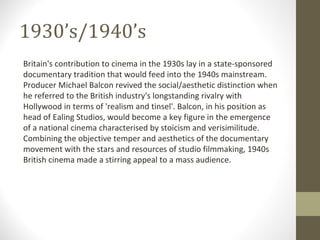 1930’s/1940’s Britain's contribution to cinema in the 1930s lay in a state-sponsored documentary tradition that would feed into the 1940s mainstream. Producer Michael Balcon revived the social/aesthetic distinction when he referred to the British industry's longstanding rivalry with Hollywood in terms of 'realism and tinsel'. Balcon, in his position as head of Ealing Studios, would become a key figure in the emergence of a national cinema characterised by stoicism and verisimilitude. Combining the objective temper and aesthetics of the documentary movement with the stars and resources of studio filmmaking, 1940s British cinema made a stirring appeal to a mass audience. 