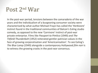 Post 2 nd  War In the post-war period, tensions between the camaraderie of the war years and the individualism of a burgeoning consumer society were characterised by what author Michael Frayn has called the 'Herbivore' instinct found in the traditional communities of Balcon's Ealing studio comedy, as opposed to the new 'Carnivore' instinct of post-war private enterprise. Films like  Passport to Pimlico  (1949) and  The Titfield Thunderbolt  (1952) reiterated gentler patrician values in the face of growing corporatisation and 'Americanisation'. To see Ealing's  The Blue Lamp  (1949) alongside a contemporary Hollywood  film noir  is to witness the growing cracks in the post-war consensus. 