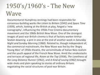 1950’s/1960’s - The New Wave Documentarist Humphrey Jennings had been responsible for consensus-building works like  Listen to Britain  (1942) and  Spare Time  (1939), which, looking at the British at play, forged a 'new iconography', influencing the 1950s Free Cinema documentary movement and the 1960s British New Wave. One of the strongest images of post-war British cinema is that of factory worker Arthur Seaton downing  a pint in one at the end of another week in  Saturday Night and Sunday Morning  (1960). Related to, though independent of, the commercial mainstream, the New Wave was fed by the 'Angry Young Men' of 1950s theatre, the verisimilitude of Italian Neo-realism and the youth appeal of the French New Wave. Amid the smokestacks and terraces of regional life,  Room at the Top  (1958),  The Loneliness of the Long Distance Runner  (1962), and  A Kind of Loving  (1962) brought wide shots and plain speaking to stories of ordinary Britons negotiating the social structures of post-war Britain. 