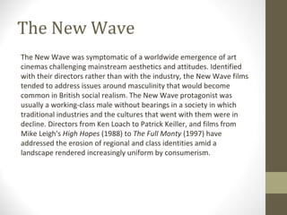 The New Wave The New Wave was symptomatic of a worldwide emergence of art cinemas challenging mainstream aesthetics and attitudes. Identified with their directors rather than with the industry, the New Wave films tended to address issues around masculinity that would become common in British social realism. The New Wave protagonist was usually a working-class male without bearings in a society in which traditional industries and the cultures that went with them were in decline. Directors from Ken Loach to Patrick Keiller, and films from Mike Leigh's  High Hopes  (1988) to  The Full Monty  (1997) have addressed the erosion of regional and class identities amid a landscape rendered increasingly uniform by consumerism. 