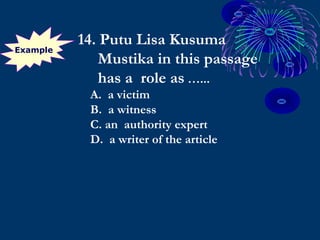 Example
14. Putu Lisa Kusuma
Mustika in this passage
has a role as …...
A. a victim
B. a witness
C. an authority expert
D. a writer of the article
 