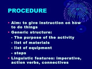 PROCEDURE
• Aim: to give instruction on how
to do things
• Generic structure:
- The purpose of the activity
- list of materials
- list of equipment
- steps
• Linguistic features: imperative,
action verbs, connectives
 