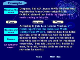 Example
Denpasar, Bali (JP, August 1999): environmental
organization Fauna Conservation for Life
(KSBBK) claimed that Bali is the biggest site of
turtle trading in this year.
According to Putu Lisa Kusuma Mustika, a
reptile expert from the Indonesian World
Wildlife Fund (WWF) , tortoises have been killed
in several areas of Indonesia, with the highest
number in Bali. “Most of them are consumed as
food while some of them are used for traditional
ceremonies,” Putu told Jakarta Post. Besides its
meat, Putu said, tortoise shells are also used as
souvenirs for tourists.
Newsworthy
event
Background
event
Source
Place Main event Time
An authority
expert
topic Main idea
 