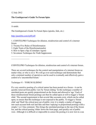 12 July 2012
The Gentleperson's Guide To Forum Spies
A sends:
The Gentleperson's Guide To Forum Spies (spooks, feds, etc.)
http://pastebin.com/irj4Fyd5
1. COINTELPRO Techniques for dilution, misdirection and control of a internet
forum
2. Twenty-Five Rules of Disinformation
3. Eight Traits of the Disinformationalist
4. How to Spot a Spy (Cointelpro Agent)
5. Seventeen Techniques for Truth Suppression
_____________________________________________________________________
_________________
COINTELPRO Techniques for dilution, misdirection and control of a internet forum..
There are several techniques for the control and manipulation of a internet forum no
matter what, or who is on it. We will go over each technique and demonstrate that
only a minimal number of operatives can be used to eventually and effectively gain a
control of a 'uncontrolled forum.'
Technique #1 - 'FORUM SLIDING'
If a very sensitive posting of a critical nature has been posted on a forum - it can be
quickly removed from public view by 'forum sliding.' In this technique a number of
unrelated posts are quietly prepositioned on the forum and allowed to 'age.' Each of
these misdirectional forum postings can then be called upon at will to trigger a 'forum
slide.' The second requirement is that several fake accounts exist, which can be called
upon, to ensure that this technique is not exposed to the public. To trigger a 'forum
slide' and 'flush' the critical post out of public view it is simply a matter of logging
into each account both real and fake and then 'replying' to prepositined postings with a
simple 1 or 2 line comment. This brings the unrelated postings to the top of the forum
list, and the critical posting 'slides' down the front page, and quickly out of public
view. Although it is difficult or impossible to censor the posting it is now lost in a sea
 