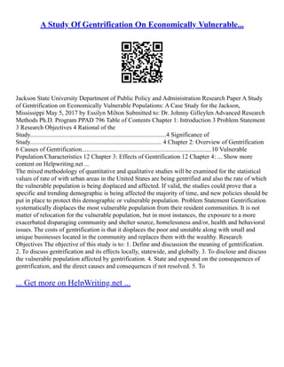 A Study Of Gentrification On Economically Vulnerable...
Jackson State University Department of Public Policy and Administration Research Paper A Study
of Gentrification on Economically Vulnerable Populations: A Case Study for the Jackson,
Mississippi May 5, 2017 by Essilyn Milton Submitted to: Dr. Johnny Gilleylen Advanced Research
Methods Ph.D. Program PPAD 796 Table of Contents Chapter 1: Introduction 3 Problem Statement
3 Research Objectives 4 Rational of the
Study.......................................................................................4 Significance of
Study.................................................................................... 4 Chapter 2: Overview of Gentrification
6 Causes of Gentrification...................................................................................10 Vulnerable
Population/Characteristics 12 Chapter 3: Effects of Gentrification 12 Chapter 4: ... Show more
content on Helpwriting.net ...
The mixed methodology of quantitative and qualitative studies will be examined for the statistical
values of rate of with urban areas in the United States are being gentrified and also the rate of which
the vulnerable population is being displaced and affected. If valid, the studies could prove that a
specific and trending demographic is being affected the majority of time, and new policies should be
put in place to protect this demographic or vulnerable population. Problem Statement Gentrification
systematically displaces the most vulnerable population from their resident communities. It is not
matter of relocation for the vulnerable population, but in most instances, the exposure to a more
exacerbated disparaging community and shelter source, homelessness and/or, health and behavioral
issues. The costs of gentrification is that it displaces the poor and unstable along with small and
unique businesses located in the community and replaces them with the wealthy. Research
Objectives The objective of this study is to: 1. Define and discussion the meaning of gentrification.
2. To discuss gentrification and its effects locally, statewide, and globally. 3. To disclose and discuss
the vulnerable population affected by gentrification. 4. State and expound on the consequences of
gentrification, and the direct causes and consequences if not resolved. 5. To
... Get more on HelpWriting.net ...
 