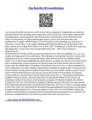 The Benefits Of Gentrification
I am writing this letter not only as a call to action, but as a proposal to compromise on a domestic
issue that seems to be spreading across urban areas of New York City. Unfavorably connotated as
the displacement of poor people by well off newcomers, gentrification can be illustrated as the
influx of richer people in a predeveloped urban region, a rise in rent and estate rates, and
modifications in regions cultural identity. If I may remind you of a statement you made prior to
obtaining a seat in office: "I see people suffering and feeling like they're losing their grip on the
place, and my job is to help New Yorkers live in New York." (Goldberg) Is it really fair to place out
individuals that, in most cases, have occupied their home and ... Show more content on
Helpwriting.net ...
Gentrification has brought conflict in numerous major cities in America, including New York City,
usually involving issues of race and finance. The alteration of communities has been viewed as the
malfunction of society, where rich predominantly white folk are praised for making a district
"better". It is in these same neighborhoods where minority occupants are forced to leave their homes
due to inflamed rents. People should not be forced to move out of their homes with the intent of
"improving" the neighborhood. (Flag Wars) Gentrification also gives rise to a moral standpoint for
poor communities: is it really humane to knock down a building occupied by the working and lower
income families with the intent to build a business that you are so certain will be a success? If you
want to bring in more businesses into the area, do not do it at the cost of residents. Evacuating
residents leads to retracting them from the culture built within the city. The bond formed between
neighbors, business owners, and local pedestrians all makeup the identity the city carries. By
accepting an influx of newcomers and forcing the evacuation of longtime residents, the cultural
recognition of the city will definitely be changed. Probably the most vital question to ask yourself
before approving increased rates of gentrification within New York City is where is everyone going
to live? New York City, specifically the Manhattan borough topping the list just above the Brooklyn
borough and San Francisco,CA, is the most expensive city to live in in United States. Displacing
residents would definitely not guarantee them housing and increasing property taxes on homes and
businesses would belittle the city. Businesses and dwellers that once thrived as a
... Get more on HelpWriting.net ...
 