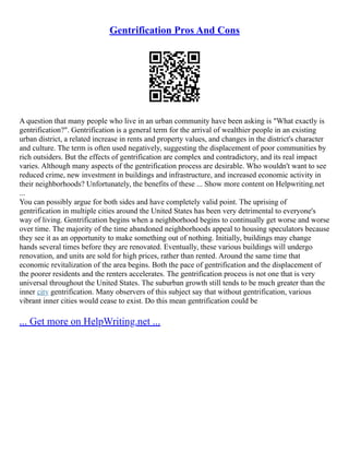 Gentrification Pros And Cons
A question that many people who live in an urban community have been asking is "What exactly is
gentrification?". Gentrification is a general term for the arrival of wealthier people in an existing
urban district, a related increase in rents and property values, and changes in the district's character
and culture. The term is often used negatively, suggesting the displacement of poor communities by
rich outsiders. But the effects of gentrification are complex and contradictory, and its real impact
varies. Although many aspects of the gentrification process are desirable. Who wouldn't want to see
reduced crime, new investment in buildings and infrastructure, and increased economic activity in
their neighborhoods? Unfortunately, the benefits of these ... Show more content on Helpwriting.net
...
You can possibly argue for both sides and have completely valid point. The uprising of
gentrification in multiple cities around the United States has been very detrimental to everyone's
way of living. Gentrification begins when a neighborhood begins to continually get worse and worse
over time. The majority of the time abandoned neighborhoods appeal to housing speculators because
they see it as an opportunity to make something out of nothing. Initially, buildings may change
hands several times before they are renovated. Eventually, these various buildings will undergo
renovation, and units are sold for high prices, rather than rented. Around the same time that
economic revitalization of the area begins. Both the pace of gentrification and the displacement of
the poorer residents and the renters accelerates. The gentrification process is not one that is very
universal throughout the United States. The suburban growth still tends to be much greater than the
inner city gentrification. Many observers of this subject say that without gentrification, various
vibrant inner cities would cease to exist. Do this mean gentrification could be
... Get more on HelpWriting.net ...
 