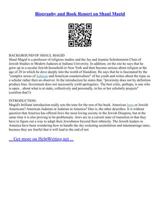 Biography and Book Report on Shaul Magid
BACKGROUND OF SHAUL MAGID
Shaul Magid is a professor of religious studies and the Jay and Jeannie Schottenstein Chair of
Jewish Studies in Modern Judaism at Indiana University. In addition, on the site he says that he
grew up in a secular Jewish household in New York and then become serious about religion at the
age of 20 in which he dove deeply into the world of Hasidism. He says that he is fascinated by the
"complex nexus of Judaism and American counterculture" of his youth and writes about the topic as
a scholar rather then an observer. In the introduction he states that, "proximity does not by definition
produce bias. Investment does not necessarily yield apologetics. The best critic, perhaps, is one who
is open... about what is at stake, collectively and personally, in his or her scholarly projects"
(confirm that!!)
INTRODUCTION:
Magid's brilliant introduction really sets the tone for the rest of his book. American Jews or Jewish
Americans? American Judaism or Judaism in America? One is; the other describes. It is without
question that America has offered Jews the most loving society in the Jewish Diaspora, but at the
same time it is also proving to be problematic. Jews are in a current state of transition in that they
have to figure out a way to adapt their Jewishness beyond their ethnicity. The Jewish leaders in
America have been wondering how to handle the sky rocketing assimilation and intermarriage rates,
because they are fearful that it will lead to the end of not
... Get more on HelpWriting.net ...
 