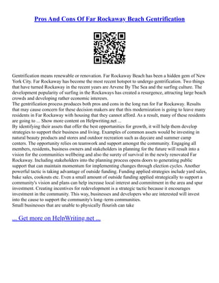 Pros And Cons Of Far Rockaway Beach Gentrification
Gentrification means renewable or renovation. Far Rockaway Beach has been a hidden gem of New
York City. Far Rockaway has become the most recent hotspot to undergo gentrification. Two things
that have turned Rockaway in the recent years are Arvene By The Sea and the surfing culture. The
development popularity of surfing in the Rockaways has created a resurgence, attracting large beach
crowds and developing rather economic interesrs.
The gentrification process produces both pros and cons in the long run for Far Rockaway. Results
that may cause concern for these decision makers are that this modernization is going to leave many
residents in Far Rockaway with housing that they cannot afford. As a result, many of these residents
are going to ... Show more content on Helpwriting.net ...
By identifying their assets that offer the best opportunities for growth, it will help them develop
strategies to support their business and living. Examples of common assets would be investing in
natural beauty products and stores and outdoor recreation such as daycare and summer camp
centers. The opportunity relies on teamwork and support amongst the community. Engaging all
members, residents, business owners and stakeholders in planning for the future will result into a
vision for the communities wellbeing and also the surety of survival in the newly renovated Far
Rockaway. Including stakeholders into the planning process opens doors to generating public
support that can maintain momentum for implementing changes through election cycles. Another
powerful tactic is taking advantage of outside funding. Funding applied strategies include yard sales,
bake sales, cookouts etc. Even a small amount of outside funding applied strategically to support a
community's vision and plans can help increase local interest and commitment in the area and spur
investment. Creating incentives for redevelopment is a strategic tactic because it encourages
investment in the community. This way, businesses and developers who are interested will invest
into the cause to support the community's long–term communities.
Small businesses that are unable to physically flourish can take
... Get more on HelpWriting.net ...
 