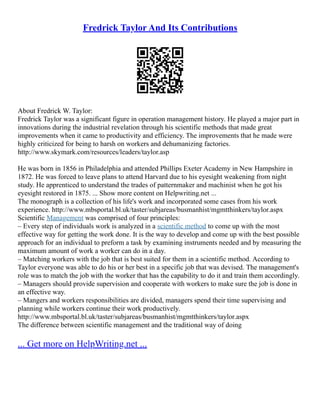 Fredrick Taylor And Its Contributions
About Fredrick W. Taylor:
Fredrick Taylor was a significant figure in operation management history. He played a major part in
innovations during the industrial revelation through his scientific methods that made great
improvements when it came to productivity and efficiency. The improvements that he made were
highly criticized for being to harsh on workers and dehumanizing factories.
http://www.skymark.com/resources/leaders/taylor.asp
He was born in 1856 in Philadelphia and attended Phillips Exeter Academy in New Hampshire in
1872. He was forced to leave plans to attend Harvard due to his eyesight weakening from night
study. He apprenticed to understand the trades of patternmaker and machinist when he got his
eyesight restored in 1875. ... Show more content on Helpwriting.net ...
The monograph is a collection of his life's work and incorporated some cases from his work
experience. http://www.mbsportal.bl.uk/taster/subjareas/busmanhist/mgmtthinkers/taylor.aspx
Scientific Management was comprised of four principles:
– Every step of individuals work is analyzed in a scientific method to come up with the most
effective way for getting the work done. It is the way to develop and come up with the best possible
approach for an individual to preform a task by examining instruments needed and by measuring the
maximum amount of work a worker can do in a day.
– Matching workers with the job that is best suited for them in a scientific method. According to
Taylor everyone was able to do his or her best in a specific job that was devised. The management's
role was to match the job with the worker that has the capability to do it and train them accordingly.
– Managers should provide supervision and cooperate with workers to make sure the job is done in
an effective way.
– Mangers and workers responsibilities are divided, managers spend their time supervising and
planning while workers continue their work productively.
http://www.mbsportal.bl.uk/taster/subjareas/busmanhist/mgmtthinkers/taylor.aspx
The difference between scientific management and the traditional way of doing
... Get more on HelpWriting.net ...
 