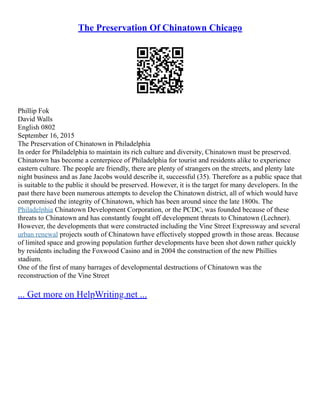 The Preservation Of Chinatown Chicago
Phillip Fok
David Walls
English 0802
September 16, 2015
The Preservation of Chinatown in Philadelphia
In order for Philadelphia to maintain its rich culture and diversity, Chinatown must be preserved.
Chinatown has become a centerpiece of Philadelphia for tourist and residents alike to experience
eastern culture. The people are friendly, there are plenty of strangers on the streets, and plenty late
night business and as Jane Jacobs would describe it, successful (35). Therefore as a public space that
is suitable to the public it should be preserved. However, it is the target for many developers. In the
past there have been numerous attempts to develop the Chinatown district, all of which would have
compromised the integrity of Chinatown, which has been around since the late 1800s. The
Philadelphia Chinatown Development Corporation, or the PCDC, was founded because of these
threats to Chinatown and has constantly fought off development threats to Chinatown (Lechner).
However, the developments that were constructed including the Vine Street Expressway and several
urban renewal projects south of Chinatown have effectively stopped growth in those areas. Because
of limited space and growing population further developments have been shot down rather quickly
by residents including the Foxwood Casino and in 2004 the construction of the new Phillies
stadium.
One of the first of many barrages of developmental destructions of Chinatown was the
reconstruction of the Vine Street
... Get more on HelpWriting.net ...
 