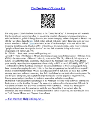 The Problems Of Urban Rot
For many years, Detroit has been described as the "Come Back City". A presumption will be made
that the significant reasons for urban rot are, among potential others are evolving demographics,
deindustrialization, political disappointment, poor urban arranging, and racial separation. Detroit can
still be viewed as a beautiful city full of culture and art, both in its stately decay and in its growing
natural abundance. Indeed, Detroit remains to be one of the finest sights to be seen with a little
investing from the people. Chartier (2005) of Cambridge University make a valid point by stating
"people will not invest the requisite level of care into their resources if they believe their
investments will be lost". (p 374).
In 1701 the ... Show more content on Helpwriting.net ...
Around 1910 and 1980 Detroit 's African American populace expanded in excess of 100 times. Ryan
(2008) a faculty member of Harvard University reports that "The City of Detroit, Michigan was a
natural subject for the study. Like many other cities in the American Midwest and West, Detroit
grew rapidly, expanding from a population of essentially in 1850 to over 1,800,000 by 1950". (p 2)
The breakdown of the Big Three automakers has quickened Detroit 's decay, and occupants have
been consistently escaping since the 1950s. In that time, the populace has dwindled from around 2
million to somewhat more than 700,000 individuals; aside from that, there are more than 70,000
deserted structures and numerous empty lots. Individuals have been relentlessly streaming out of the
city for quite a long time, leaving behind empty homes and scantily populated neighborhoods,
leaving vacant neighborhoods an invitation to more crime and other wrongdoing.
By the mid–twentieth century, real changes in the American economy were underway, and the auto
business was on the front line. It wasn 't the automotive industry alone that demolished Detroit. It
was urbanization that also played its hand in the demise of Detroit. The city was destroyed by
deindustrialization, and decentralization amid the post–World War II spread and when the
interstates, and disinvestments in the urban communities started to dissolve. The auto makers such
as Ford, General Motors, and Chrysler, drove almost
... Get more on HelpWriting.net ...
 