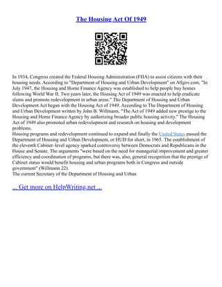 The Housing Act Of 1949
In 1934, Congress created the Federal Housing Administration (FHA) to assist citizens with their
housing needs. According to "Department of Housing and Urban Development" on Allgov.com, "In
July 1947, the Housing and Home Finance Agency was established to help people buy homes
following World War II. Two years later, the Housing Act of 1949 was enacted to help eradicate
slums and promote redevelopment in urban areas." The Department of Housing and Urban
Development Act began with the Housing Act of 1949. According to The Department of Housing
and Urban Development written by John B. Willmann, "The Act of 1949 added new prestige to the
Housing and Home Finance Agency by authorizing broader public housing activity." The Housing
Act of 1949 also promoted urban redevelopment and research on housing and development
problems.
Housing programs and redevelopment continued to expand and finally the United States passed the
Department of Housing and Urban Development, or HUD for short, in 1965. The establishment of
the eleventh Cabinet–level agency sparked controversy between Democrats and Republicans in the
House and Senate. The arguments "were based on the need for managerial improvement and greater
efficiency and coordination of programs, but there was, also, general recognition that the prestige of
Cabinet status would benefit housing and urban programs both in Congress and outside
government" (Willmann 22).
The current Secretary of the Department of Housing and Urban
... Get more on HelpWriting.net ...
 