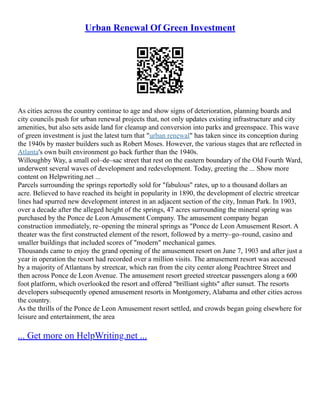 Urban Renewal Of Green Investment
As cities across the country continue to age and show signs of deterioration, planning boards and
city councils push for urban renewal projects that, not only updates existing infrastructure and city
amenities, but also sets aside land for cleanup and conversion into parks and greenspace. This wave
of green investment is just the latest turn that "urban renewal" has taken since its conception during
the 1940s by master builders such as Robert Moses. However, the various stages that are reflected in
Atlanta's own built environment go back further than the 1940s.
Willoughby Way, a small col–de–sac street that rest on the eastern boundary of the Old Fourth Ward,
underwent several waves of development and redevelopment. Today, greeting the ... Show more
content on Helpwriting.net ...
Parcels surrounding the springs reportedly sold for "fabulous" rates, up to a thousand dollars an
acre. Believed to have reached its height in popularity in 1890, the development of electric streetcar
lines had spurred new development interest in an adjacent section of the city, Inman Park. In 1903,
over a decade after the alleged height of the springs, 47 acres surrounding the mineral spring was
purchased by the Ponce de Leon Amusement Company. The amusement company began
construction immediately, re–opening the mineral springs as "Ponce de Leon Amusement Resort. A
theater was the first constructed element of the resort, followed by a merry–go–round, casino and
smaller buildings that included scores of "modern" mechanical games.
Thousands came to enjoy the grand opening of the amusement resort on June 7, 1903 and after just a
year in operation the resort had recorded over a million visits. The amusement resort was accessed
by a majority of Atlantans by streetcar, which ran from the city center along Peachtree Street and
then across Ponce de Leon Avenue. The amusement resort greeted streetcar passengers along a 600
foot platform, which overlooked the resort and offered "brilliant sights" after sunset. The resorts
developers subsequently opened amusement resorts in Montgomery, Alabama and other cities across
the country.
As the thrills of the Ponce de Leon Amusement resort settled, and crowds began going elsewhere for
leisure and entertainment, the area
... Get more on HelpWriting.net ...
 