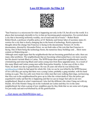 Loss Of Diversity In Film 2.0
"San Francisco is a microcosm for what is happening not only in the US, but all over the world. It is
places that increasingly desirable to live in that are becoming gated communities. I'm worried about
a city that is becoming uniformly wealthy, out of reach and out of touch."– Robert Reich
Robert Reich, a professor of public policy at UC Berkeley and former labor of secretary states it's
worries for a city that is slowly changing due to the boom of technology. Reich expresses his
thoughts about the change San Francisco is facing in the documentary Version 2.0. In this
documentary, directed by Alexandra Pelosi, we see both sides of the coin that San Francisco is
facing. One of them being the technology boom, the numerous fancy buildings and ... Show more
content on Helpwriting.net ...
Although some might argue that the neighborhoods that are becoming gentrified are safer, there are
many other problems. The neighborhoods that are becoming whitewashed have a lot more security
but this doesn't include Black or Latino. The SFPD keeps these gentrified neighborhoods clean by
criminalizing and removing Black and Latino young men from these upgraded areas. As a result of
this many Black and Latino young men suffer from police brutality. A clear case of this is Alex
Nieto, his death was due to gentrification. He was 28 years old when he was killed,in the
neighbourhood where he had spent his whole life. Like we see he was killed by the SFPD because
of two calls they got saying that there was a young Latino, probably a gang member, with his hand
resting on a gun. This two calls were from two white men that were walking their dogs, not knowing
that Alex was in the neighboorhood he grew up in.After the violent death of Alex the police got
acquitted.It's really sad that this is happening and that we can no longer feel safe in our own
neighborhood. Based on what I experienced, I also feel the different vibe when I hang out with my
friends. All of the friends I hang out on the weekends are Latino and they live in the same
neighborhood, but when a group of new neighbors pass by they think that we are some sort of gang.
I'm just really sad and overwhelmed by all the gentrification
... Get more on HelpWriting.net ...
 