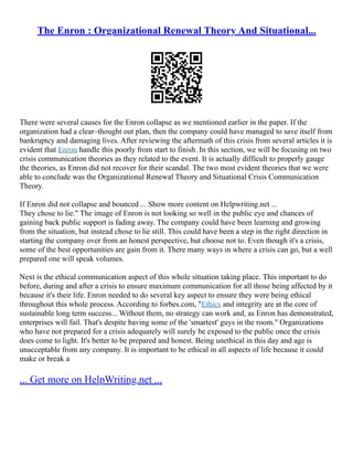 The Enron : Organizational Renewal Theory And Situational...
There were several causes for the Enron collapse as we mentioned earlier in the paper. If the
organization had a clear–thought out plan, then the company could have managed to save itself from
bankruptcy and damaging lives. After reviewing the aftermath of this crisis from several articles it is
evident that Enron handle this poorly from start to finish. In this section, we will be focusing on two
crisis communication theories as they related to the event. It is actually difficult to properly gauge
the theories, as Enron did not recover for their scandal. The two most evident theories that we were
able to conclude was the Organizational Renewal Theory and Situational Crisis Communication
Theory.
If Enron did not collapse and bounced ... Show more content on Helpwriting.net ...
They chose to lie." The image of Enron is not looking so well in the public eye and chances of
gaining back public support is fading away. The company could have been learning and growing
from the situation, but instead chose to lie still. This could have been a step in the right direction in
starting the company over from an honest perspective, but choose not to. Even though it's a crisis,
some of the best opportunities are gain from it. There many ways in where a crisis can go, but a well
prepared one will speak volumes.
Next is the ethical communication aspect of this whole situation taking place. This important to do
before, during and after a crisis to ensure maximum communication for all those being affected by it
because it's their life. Enron needed to do several key aspect to ensure they were being ethical
throughout this whole process. According to forbes.com, "Ethics and integrity are at the core of
sustainable long term success... Without them, no strategy can work and, as Enron has demonstrated,
enterprises will fail. That's despite having some of the 'smartest' guys in the room." Organizations
who have not prepared for a crisis adequately will surely be exposed to the public once the crisis
does come to light. It's better to be prepared and honest. Being unethical in this day and age is
unacceptable from any company. It is important to be ethical in all aspects of life because it could
make or break a
... Get more on HelpWriting.net ...
 
