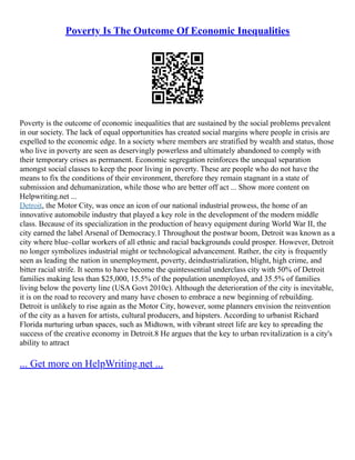 Poverty Is The Outcome Of Economic Inequalities
Poverty is the outcome of economic inequalities that are sustained by the social problems prevalent
in our society. The lack of equal opportunities has created social margins where people in crisis are
expelled to the economic edge. In a society where members are stratified by wealth and status, those
who live in poverty are seen as deservingly powerless and ultimately abandoned to comply with
their temporary crises as permanent. Economic segregation reinforces the unequal separation
amongst social classes to keep the poor living in poverty. These are people who do not have the
means to fix the conditions of their environment, therefore they remain stagnant in a state of
submission and dehumanization, while those who are better off act ... Show more content on
Helpwriting.net ...
Detroit, the Motor City, was once an icon of our national industrial prowess, the home of an
innovative automobile industry that played a key role in the development of the modern middle
class. Because of its specialization in the production of heavy equipment during World War II, the
city earned the label Arsenal of Democracy.1 Throughout the postwar boom, Detroit was known as a
city where blue–collar workers of all ethnic and racial backgrounds could prosper. However, Detroit
no longer symbolizes industrial might or technological advancement. Rather, the city is frequently
seen as leading the nation in unemployment, poverty, deindustrialization, blight, high crime, and
bitter racial strife. It seems to have become the quintessential underclass city with 50% of Detroit
families making less than $25,000, 15.5% of the population unemployed, and 35.5% of families
living below the poverty line (USA Govt 2010c). Although the deterioration of the city is inevitable,
it is on the road to recovery and many have chosen to embrace a new beginning of rebuilding.
Detroit is unlikely to rise again as the Motor City, however, some planners envision the reinvention
of the city as a haven for artists, cultural producers, and hipsters. According to urbanist Richard
Florida nurturing urban spaces, such as Midtown, with vibrant street life are key to spreading the
success of the creative economy in Detroit.8 He argues that the key to urban revitalization is a city's
ability to attract
... Get more on HelpWriting.net ...
 
