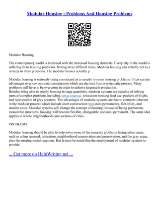 Modular Housing : Problems And Housing Problems
Modular Housing
The contemporary world is burdened with the increased housing demands. Every city in the world is
suffering from housing problems. During these difficult times, Modular housing can actually act as a
remedy to these problems. The modular houses actually p
Modular housing is seriously being considered as a remedy to some housing problems. It has certain
advantages over conventional construction which are derived from a systematic process. Many
problems will have to be overcome in order to achieve largescale production.
Besides being able to supply housing in large quantities. modular systems are capable of solving
parts of complex problems including urban renewal. relocation housing land use. pockets of blight,
and rejuvenation of gray areareas. The advantages of modular systems are due to elements inherent
in the modular process which include short construction time,non–permanence, flexibility, and
smaller costs. Modular systems will change the concept of housing. Instead of being permanent,
monolithic structures, housing will become flexible, changeable, and non–permanent. The same idea
applies to whole neighborhoods and sections of cities.
PROBLEMS
Modular housing should be able to help solve some of the complex problems facing urban areas,
such as urban renewal, relocation, neighborhood conservation and preservation, and the gray areas,
plus the ensuing social reactions. But it must be noted that the employment of modular systems to
provide
... Get more on HelpWriting.net ...
 