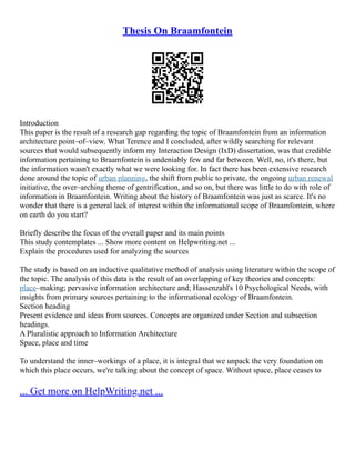 Thesis On Braamfontein
Introduction
This paper is the result of a research gap regarding the topic of Braamfontein from an information
architecture point–of–view. What Terence and I concluded, after wildly searching for relevant
sources that would subsequently inform my Interaction Design (IxD) dissertation, was that credible
information pertaining to Braamfontein is undeniably few and far between. Well, no, it's there, but
the information wasn't exactly what we were looking for. In fact there has been extensive research
done around the topic of urban planning, the shift from public to private, the ongoing urban renewal
initiative, the over–arching theme of gentrification, and so on, but there was little to do with role of
information in Braamfontein. Writing about the history of Braamfontein was just as scarce. It's no
wonder that there is a general lack of interest within the informational scope of Braamfontein, where
on earth do you start?
Briefly describe the focus of the overall paper and its main points
This study contemplates ... Show more content on Helpwriting.net ...
Explain the procedures used for analyzing the sources
The study is based on an inductive qualitative method of analysis using literature within the scope of
the topic. The analysis of this data is the result of an overlapping of key theories and concepts:
place–making; pervasive information architecture and; Hassenzahl's 10 Psychological Needs, with
insights from primary sources pertaining to the informational ecology of Braamfontein.
Section heading
Present evidence and ideas from sources. Concepts are organized under Section and subsection
headings.
A Pluralistic approach to Information Architecture
Space, place and time
To understand the inner–workings of a place, it is integral that we unpack the very foundation on
which this place occurs, we're talking about the concept of space. Without space, place ceases to
... Get more on HelpWriting.net ...
 