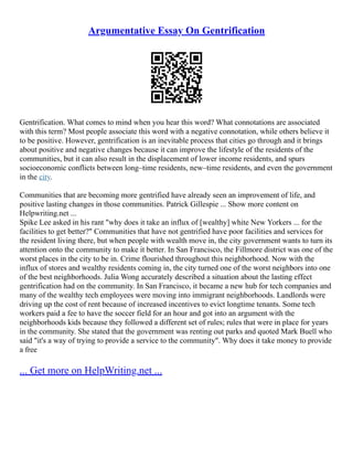 Argumentative Essay On Gentrification
Gentrification. What comes to mind when you hear this word? What connotations are associated
with this term? Most people associate this word with a negative connotation, while others believe it
to be positive. However, gentrification is an inevitable process that cities go through and it brings
about positive and negative changes because it can improve the lifestyle of the residents of the
communities, but it can also result in the displacement of lower income residents, and spurs
socioeconomic conflicts between long–time residents, new–time residents, and even the government
in the city.
Communities that are becoming more gentrified have already seen an improvement of life, and
positive lasting changes in those communities. Patrick Gillespie ... Show more content on
Helpwriting.net ...
Spike Lee asked in his rant "why does it take an influx of [wealthy] white New Yorkers ... for the
facilities to get better?" Communities that have not gentrified have poor facilities and services for
the resident living there, but when people with wealth move in, the city government wants to turn its
attention onto the community to make it better. In San Francisco, the Fillmore district was one of the
worst places in the city to be in. Crime flourished throughout this neighborhood. Now with the
influx of stores and wealthy residents coming in, the city turned one of the worst neighbors into one
of the best neighborhoods. Julia Wong accurately described a situation about the lasting effect
gentrification had on the community. In San Francisco, it became a new hub for tech companies and
many of the wealthy tech employees were moving into immigrant neighborhoods. Landlords were
driving up the cost of rent because of increased incentives to evict longtime tenants. Some tech
workers paid a fee to have the soccer field for an hour and got into an argument with the
neighborhoods kids because they followed a different set of rules; rules that were in place for years
in the community. She stated that the government was renting out parks and quoted Mark Buell who
said "it's a way of trying to provide a service to the community". Why does it take money to provide
a free
... Get more on HelpWriting.net ...
 