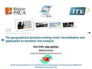 The geographical decision-making chain: formalization and
application to maritime risk analysis
Centre de recherche sur les Risques et les Crises
Bilal IDIRI, Aldo NAPOLI
MINES ParisTech
Centre for Research on Risk and Crisis
The 6th International Workshop on Information Fusion and Geographic Information Systems (IF&GIS 2013)
St Petersburg, Russia, May, 2013
 