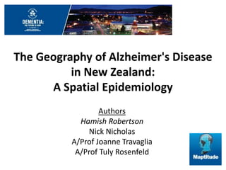 The Geography of Alzheimer's Disease 
in New Zealand: 
A Spatial Epidemiology 
Authors 
Hamish Robertson 
Nick Nicholas 
A/Prof Joanne Travaglia 
A/Prof Tuly Rosenfeld 
 