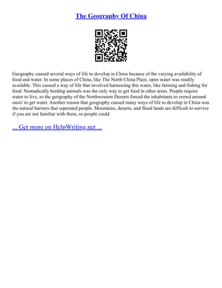 The Geography Of China
Geography caused several ways of life to develop in China because of the varying availability of
food and water. In some places of China, like The North China Plain, open water was readily
available. This caused a way of life that involved harnessing this water, like farming and fishing for
food. Nomadically herding animals was the only way to get food in other areas. People require
water to live, so the geography of the Northwestern Deserts forced the inhabitants to crowd around
oasis' to get water. Another reason that geography caused many ways of life to develop in China was
the natural barriers that seperated people. Mountains, deserts, and flood lands are difficult to survive
if you are not familiar with them, so people could
... Get more on HelpWriting.net ...
 
