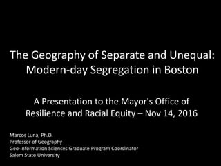 The Geography of Separate and Unequal:
Modern-day Segregation in Boston
A Presentation to the Mayor's Office of
Resilience and Racial Equity – Nov 14, 2016
Marcos Luna, Ph.D.
Professor of Geography
Geo-Information Sciences Graduate Program Coordinator
Salem State University
 
