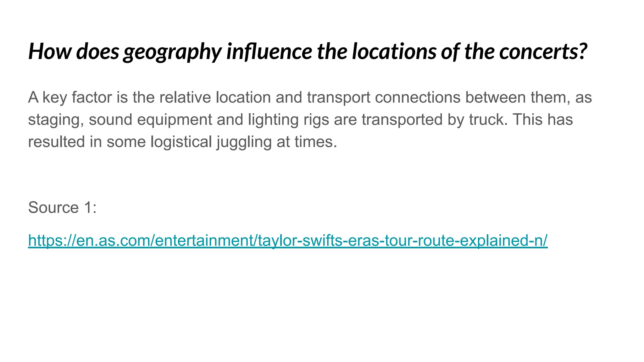 How does geography inﬂuence the locations of the concerts?
A key factor is the relative location and transport connections between them, as
staging, sound equipment and lighting rigs are transported by truck. This has
resulted in some logistical juggling at times.
Source 1:
https://en.as.com/entertainment/taylor-swifts-eras-tour-route-explained-n/
 