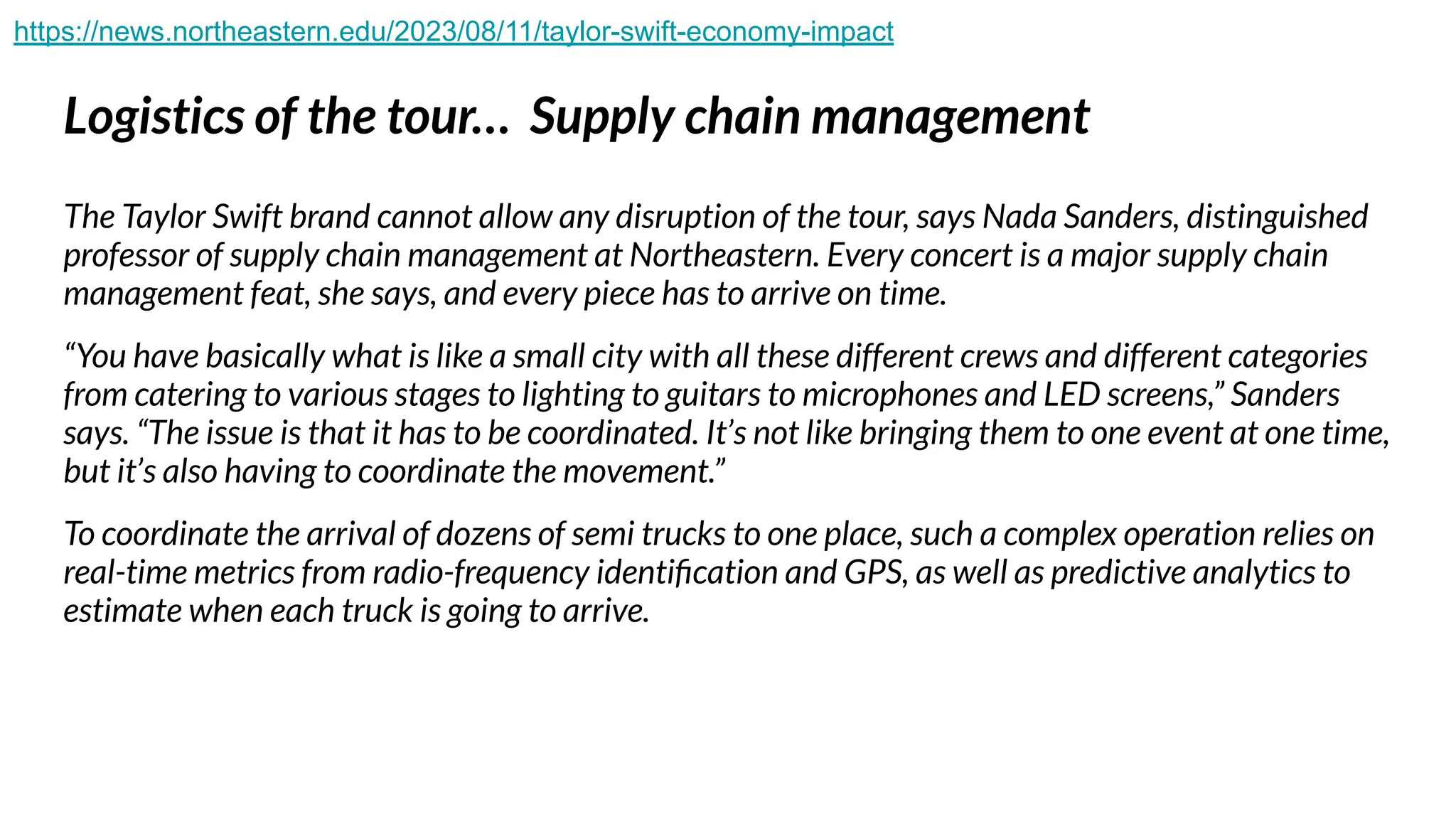 Logistics of the tour… Supply chain management
The Taylor Swift brand cannot allow any disruption of the tour, says Nada Sanders, distinguished
professor of supply chain management at Northeastern. Every concert is a major supply chain
management feat, she says, and every piece has to arrive on time.
“You have basically what is like a small city with all these different crews and different categories
from catering to various stages to lighting to guitars to microphones and LED screens,” Sanders
says. “The issue is that it has to be coordinated. It’s not like bringing them to one event at one time,
but it’s also having to coordinate the movement.”
To coordinate the arrival of dozens of semi trucks to one place, such a complex operation relies on
real-time metrics from radio-frequency identiﬁcation and GPS, as well as predictive analytics to
estimate when each truck is going to arrive.
https://news.northeastern.edu/2023/08/11/taylor-swift-economy-impact
 