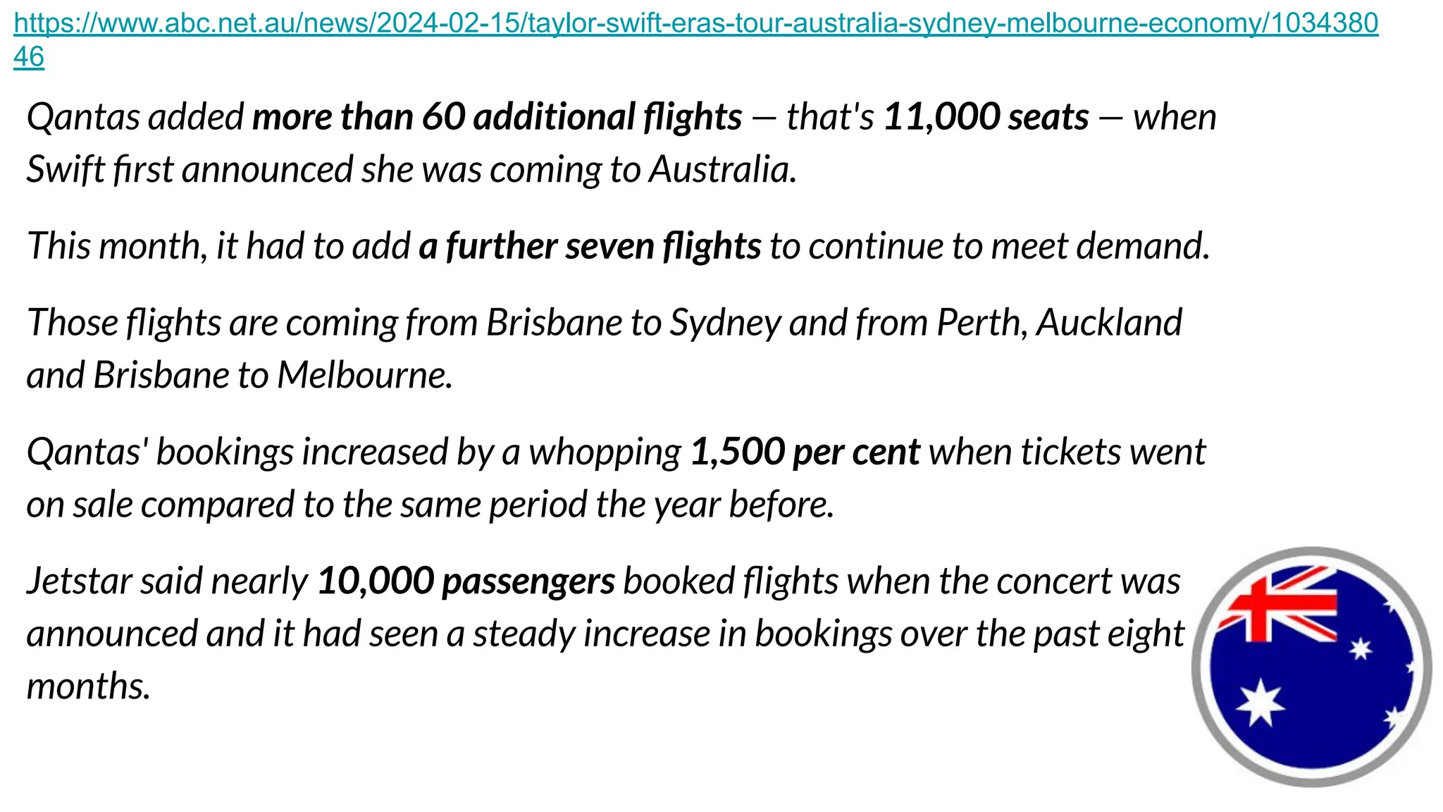 Qantas added more than 60 additional ﬂights — that's 11,000 seats — when
Swift ﬁrst announced she was coming to Australia.
This month, it had to add a further seven ﬂights to continue to meet demand.
Those ﬂights are coming from Brisbane to Sydney and from Perth, Auckland
and Brisbane to Melbourne.
Qantas' bookings increased by a whopping 1,500 per cent when tickets went
on sale compared to the same period the year before.
Jetstar said nearly 10,000 passengers booked ﬂights when the concert was
announced and it had seen a steady increase in bookings over the past eight
months.
https://www.abc.net.au/news/2024-02-15/taylor-swift-eras-tour-australia-sydney-melbourne-economy/1034380
46
 