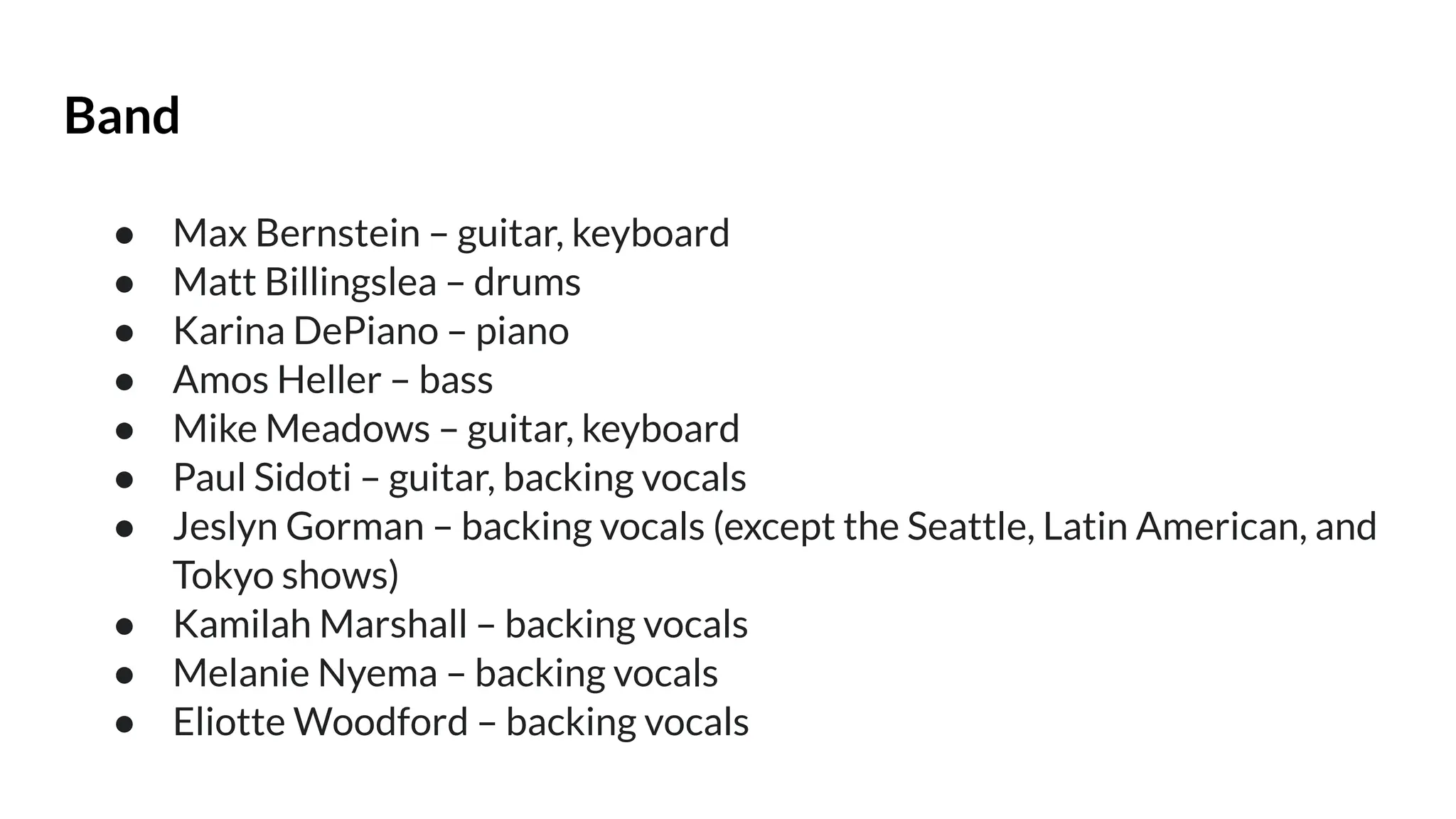 Band
● Max Bernstein – guitar, keyboard
● Matt Billingslea – drums
● Karina DePiano – piano
● Amos Heller – bass
● Mike Meadows – guitar, keyboard
● Paul Sidoti – guitar, backing vocals
● Jeslyn Gorman – backing vocals (except the Seattle, Latin American, and
Tokyo shows)
● Kamilah Marshall – backing vocals
● Melanie Nyema – backing vocals
● Eliotte Woodford – backing vocals
 